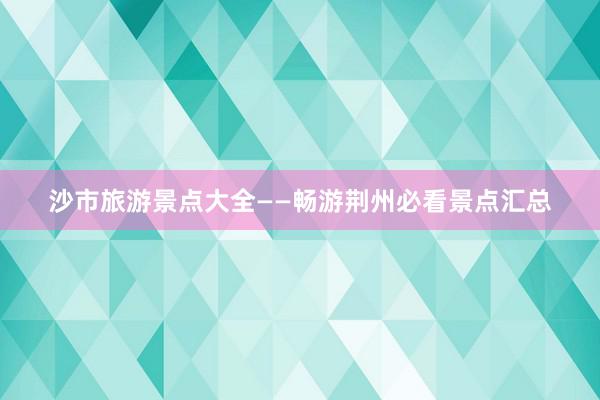 沙市旅游景点大全——畅游荆州必看景点汇总