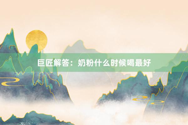 巨匠解答：奶粉什么时候喝最好